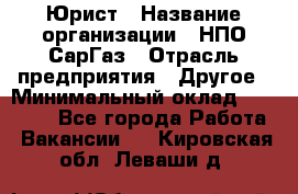 Юрист › Название организации ­ НПО СарГаз › Отрасль предприятия ­ Другое › Минимальный оклад ­ 15 000 - Все города Работа » Вакансии   . Кировская обл.,Леваши д.